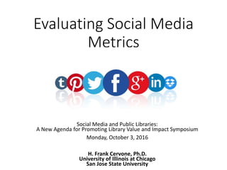 Evaluating Social Media
Metrics
Social Media and Public Libraries:
A New Agenda for Promoting Library Value and Impact Symposium
Monday, October 3, 2016
H. Frank Cervone, Ph.D.
University of Illinois at Chicago
San Jose State University
 