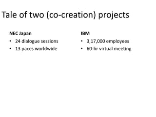 Tale of two (co-creation) projects
  NEC Japan                IBM
  • 24 dialogue sessions   • 3,17,000 employees
  • 13 paces worldwide     • 60-hr virtual meeting
 