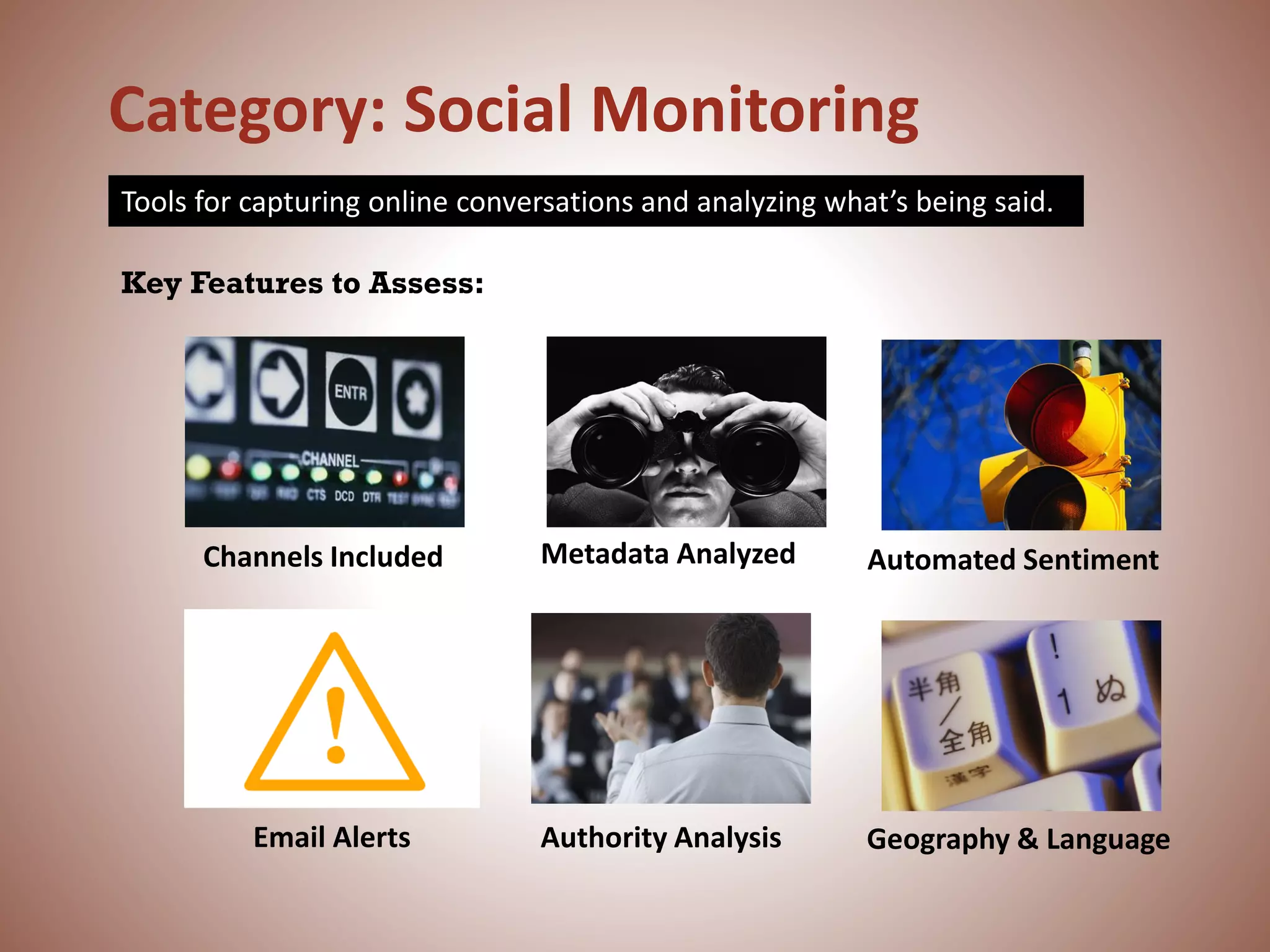 Category: Social Monitoring
Tools for capturing online conversations and analyzing what’s being said.
Email Alerts
Key Features to Assess:
Channels Included Automated Sentiment
Geography & Language
Metadata Analyzed
Authority Analysis
 