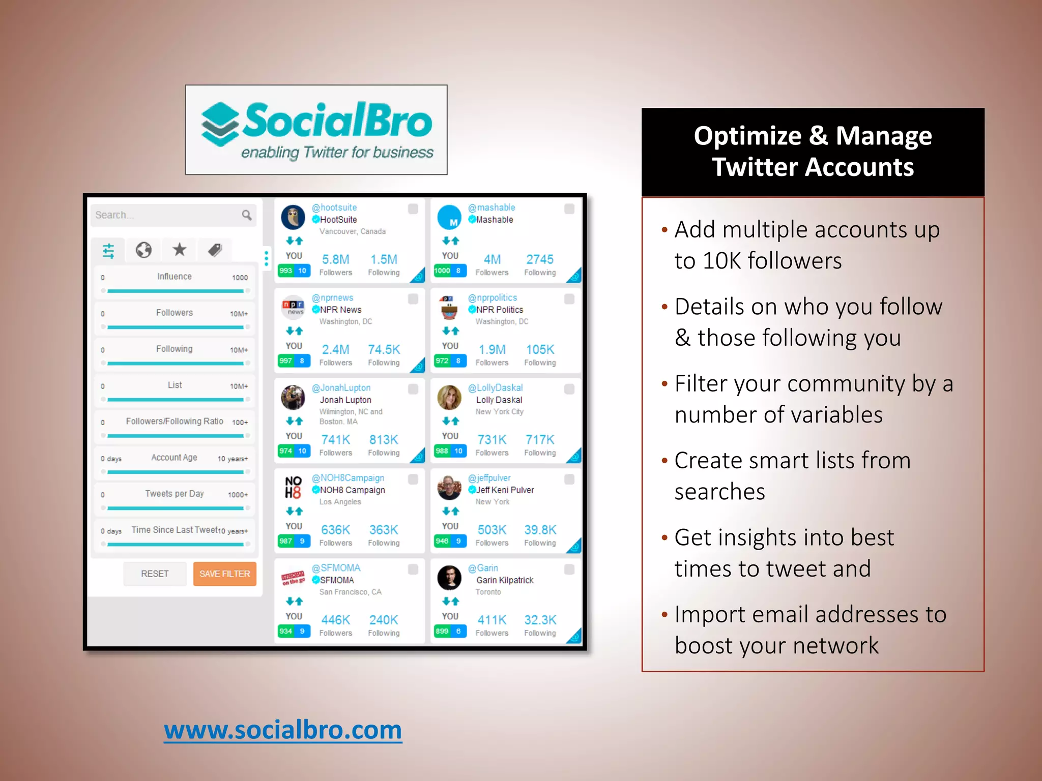 Optimize & Manage
Twitter Accounts
• Add multiple accounts up
to 10K followers
• Details on who you follow
& those following you
• Filter your community by a
number of variables
• Create smart lists from
searches
• Get insights into best
times to tweet and
• Import email addresses to
boost your network
www.socialbro.com
 