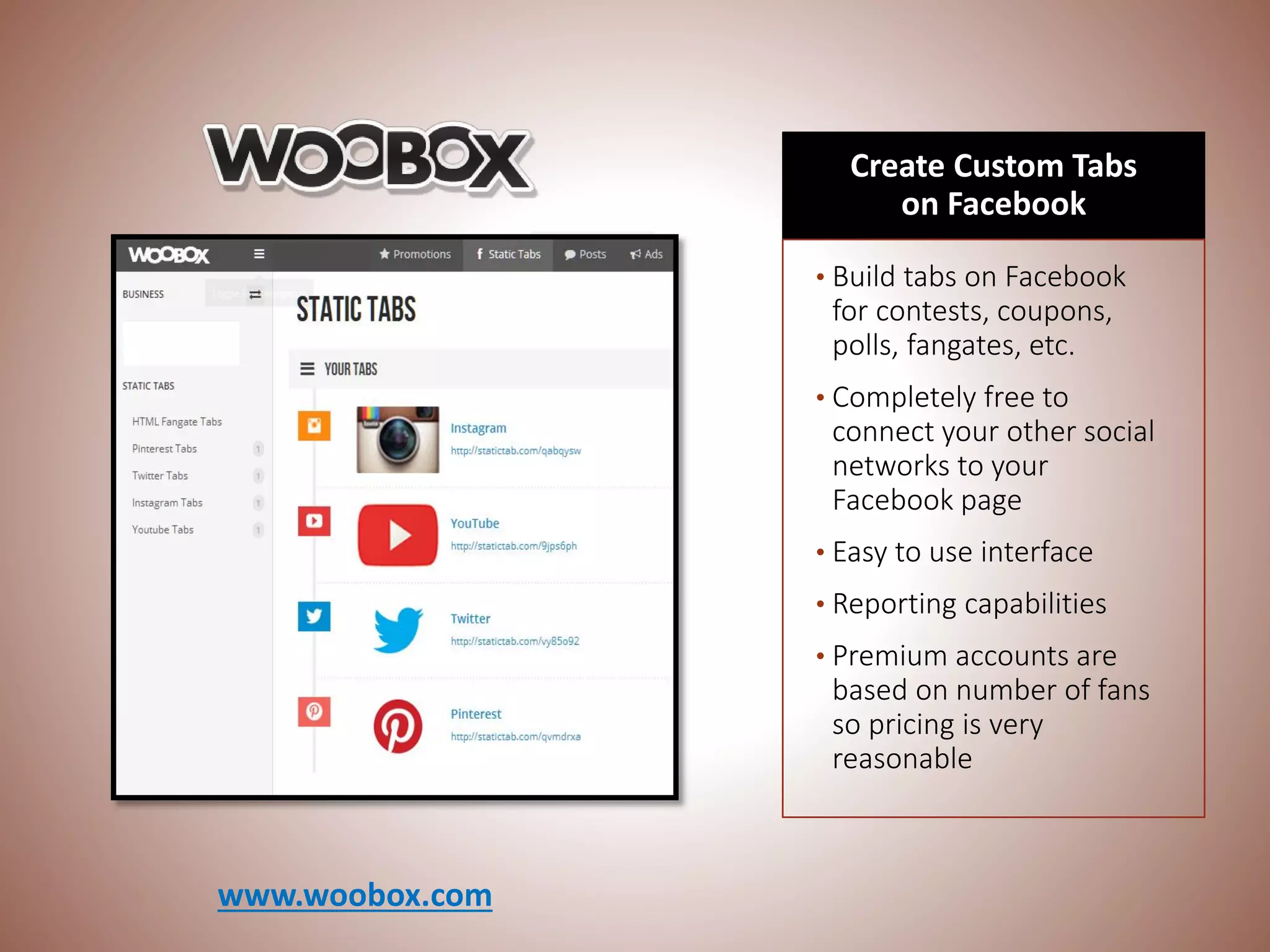 Create Custom Tabs
on Facebook
• Build tabs on Facebook
for contests, coupons,
polls, fangates, etc.
• Completely free to
connect your other social
networks to your
Facebook page
• Easy to use interface
• Reporting capabilities
• Premium accounts are
based on number of fans
so pricing is very
reasonable
www.woobox.com
 