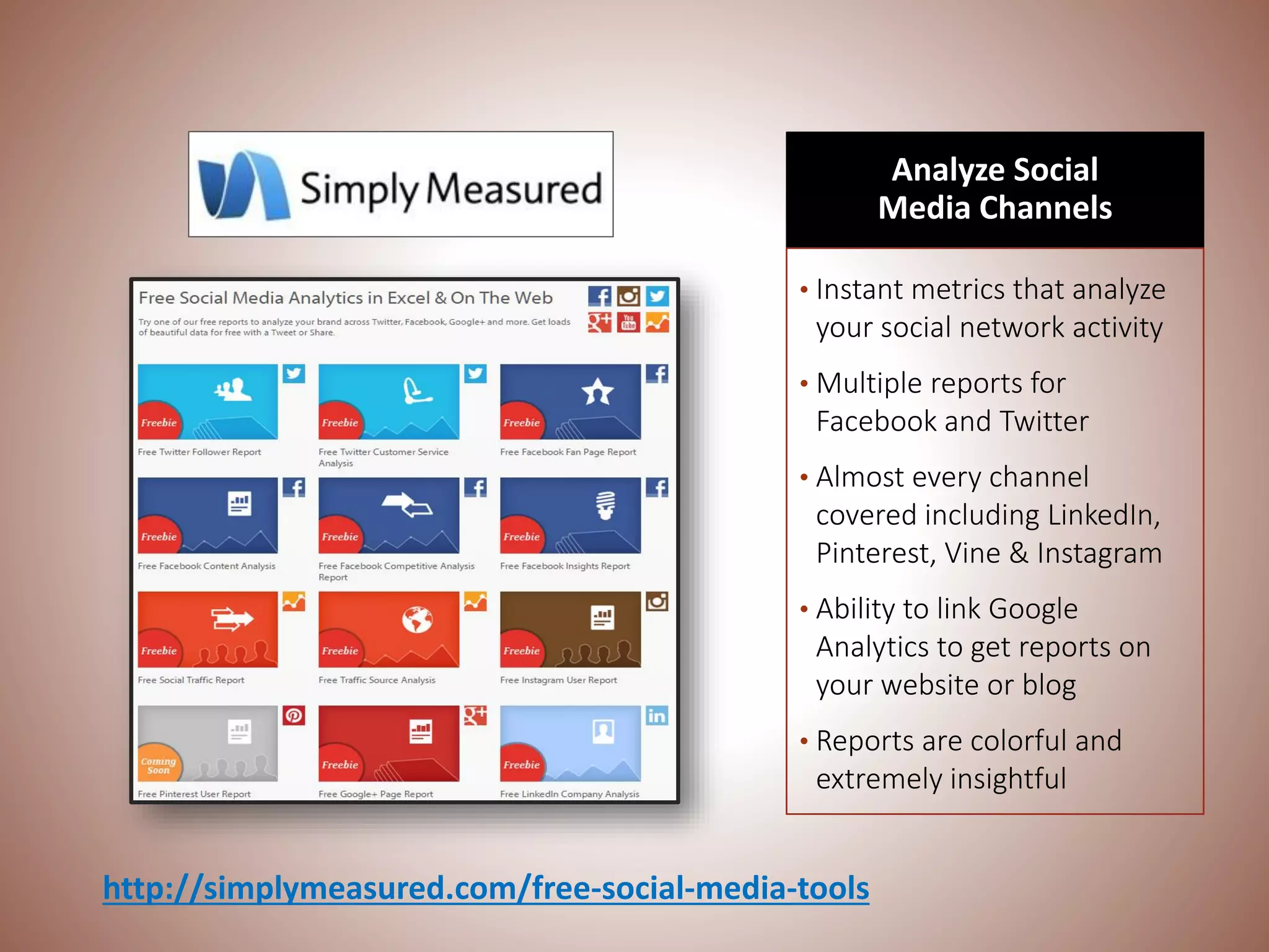 Analyze Social
Media Channels
• Instant metrics that analyze
your social network activity
• Multiple reports for
Facebook and Twitter
• Almost every channel
covered including LinkedIn,
Pinterest, Vine & Instagram
• Ability to link Google
Analytics to get reports on
your website or blog
• Reports are colorful and
extremely insightful
http://simplymeasured.com/free-social-media-tools
 