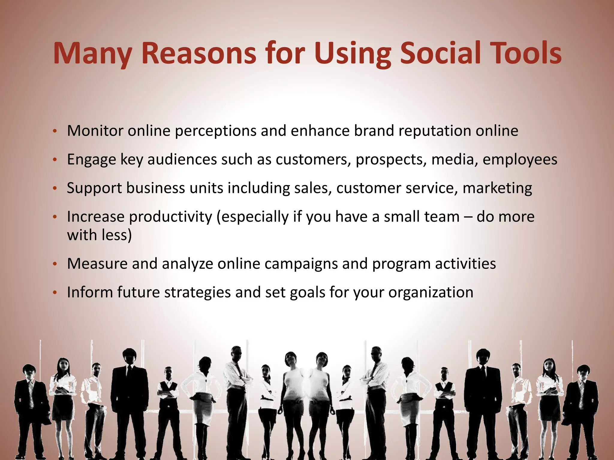 Many Reasons for Using Social Tools
• Monitor online perceptions and enhance brand reputation online
• Engage key audiences such as customers, prospects, media, employees
• Support business units including sales, customer service, marketing
• Increase productivity (especially if you have a small team – do more
with less)
• Measure and analyze online campaigns and program activities
• Inform future strategies and set goals for your organization
 