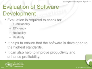 Evaluating Software Development Topic 11 - 11.1
© NCC Education LimitedV1.0
Evaluation of Software
Development
• Evaluation is required to check for:
– Functionality
– Efficiency
– Reliability
– Usability
• It helps to ensure that the software is developed to
the highest standards.
• It can also help to improve productivity and
enhance profitability.
 