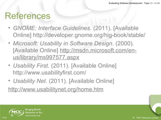 Evaluating Software Development Topic 11 - 11.14
© NCC Education LimitedV1.0
References
• GNOME: Interface Guidelines. (2011). [Available
Online] http://developer.gnome.org/hig-book/stable/
• Microsoft: Usability in Software Design. (2000).
[Available Online] http://msdn.microsoft.com/en-
us/library/ms997577.aspx
• Usability First. (2011). [Available Online]
http://www.usabilityfirst.com/
• Usability Net. (2011). [Available Online]
http://www.usabilitynet.org/home.htm
 