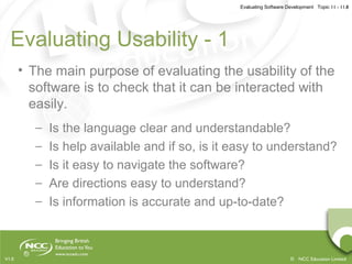 Evaluating Software Development Topic 11 - 11.8
© NCC Education LimitedV1.0
Evaluating Usability - 1
• The main purpose of evaluating the usability of the
software is to check that it can be interacted with
easily.
– Is the language clear and understandable?
– Is help available and if so, is it easy to understand?
– Is it easy to navigate the software?
– Are directions easy to understand?
– Is information is accurate and up-to-date?
 