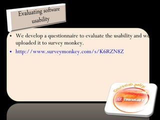 We develop a questionnaire to evaluate the usability and we uploaded it to survey monkey. http://www.surveymonkey.com/s/K6RZN8Z 