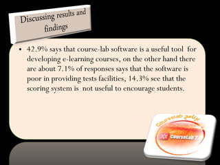 42.9% says that course-lab software is a useful tool  for developing e-learning courses, on the other hand there are about 7.1% of responses says that the software is poor in providing tests facilities, 14.3% see that the scoring system is  not useful to encourage students. 