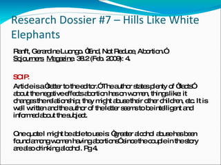 Research Dossier #7 – Hills Like White Elephants Ranft, Gerardine Luongo. “End, Not Reduce, Abortion.”  Sojourners  Magazine . 38.2 (Feb. 2009): 4. SCIP: Article is a “letter to the editor.” The author states plenty of “facts” about the negative effects abortion has on women, things like: it changes the relationship; they might abuse their other children, etc. It is well written and the author of the letter seems to be intelligent and informed about the subject. One quote I might be able to use is: “greater alcohol abuse has been found among women having abortions” since the couple in the story are also drinking alcohol. Pg 4. 
