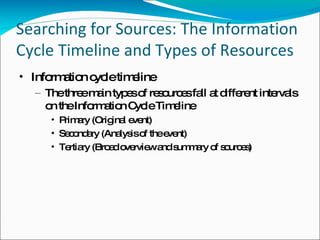 Searching for Sources: The Information Cycle Timeline and Types of Resources Information cycle timeline The three main types of resources fall at different intervals on the Information Cycle Timeline Primary (Original event) Secondary (Analysis of the event) Tertiary (Broad overview and summary of sources) 