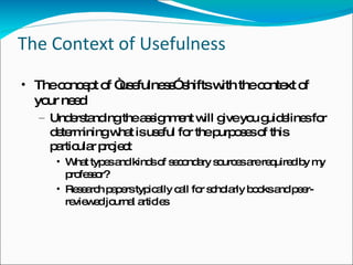 The Context of Usefulness The concept of “usefulness” shifts with the context of your need Understanding the assignment will give you guidelines for determining what is useful for the purposes of this particular project What types and kinds of secondary sources are required by my professor? Research papers typically call for scholarly books and peer-reviewed journal articles 