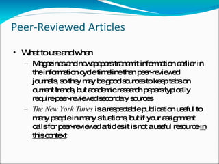 Peer-Reviewed Articles What to use and when Magazines and newspapers transmit information earlier in the information cycle timeline than peer-reviewed journals, so they may be good sources to keep tabs on current trends, but academic research papers typically require peer-reviewed secondary sources The New York Times  is a respectable publication useful to many people in many situations, but if your assignment calls for peer-reviewed articles it is not a useful resource  in this context 