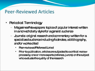 Peer-Reviewed Articles Periodical Terminology Magazines/Newspapers: topics of popular interest written in a non-scholarly style for a general audience Journals: original research and commentary written for a specialized audience including footnotes, a bibliography, and/or works cited  Peer-reviewed/Refereed/Juried Prior to publication, articles are subjected to a critical review process by one or more experts (referees, jurors) on the subject who evaluate the quality of the research 