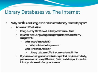 Library Databases vs. The Internet Why can’t I use Google to find sources for my research paper? Access and Evaluation Google = Pay Per View & Library databases = Free Is what I find using Google an appropriate resource for my assignment? What type of source is it? Wikipedia is a tertiary source What kind of source is it? Library databases offer the peer-reviewed limiter If you are working on an academic paper that requires scholarly, peer-reviewed sources, it’s easier, faster, and cheaper to use the Library databases to find your sources 
