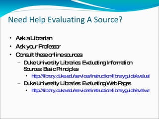 Need Help Evaluating A Source? Ask a Librarian Ask your Professor Consult these online sources: Duke University Libraries: Evaluating Information Sources: Basic Principles http://library.duke.edu/services/instruction/libraryguide/evaluating.html Duke University Libraries: Evaluating Web Pages http://library.duke.edu/services/instruction/libraryguide/evalwebpages.html 
