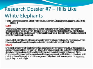 Research Dossier #7 – Hills Like White Elephants Ranft, Gerardine Luongo. “End, Not Reduce, Abortion.”  Sojourners Magazine . 38.2 (Feb.  2009): 4. SCIP: Article is a “letter to the editor.” The author states plenty of “facts” about the negative effects abortion has on women, things like: it changes the relationship; they might abuse their other children, etc. It is well written and the author of the letter seems to be intelligent and informed about the subject. One quote I might be able to use is: “greater alcohol abuse has been found among women having abortions” since the couple in the story are also drinking alcohol. Pg 4. STAR: She mentions plenty of “facts,” and I’ve seen/heard similar comments. But, this source is somewhat unreliable in my opinion. The author does present info in the form of “facts” but she does not cite where she found those facts, so she could be making them up. Also, Sojourners Magazine has the reputation of being a conservative Christian publication, so it probably has a bias against abortion in general. May be able to use to present an  opposing view  in my paper though. 