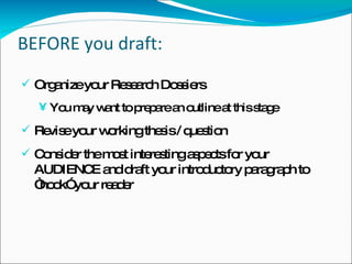 BEFORE you draft: Organize your Research Dossiers You may want to prepare an outline at this stage Revise your working thesis / question Consider the most interesting aspects for your AUDIENCE and draft your introductory paragraph to “hook” your reader 