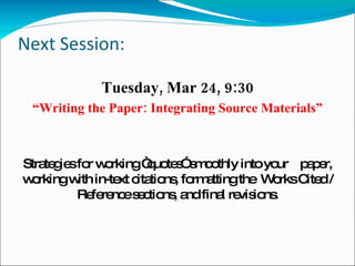Next Session: Tuesday, Mar 24, 9:30 “ Writing the Paper: Integrating Source Materials” Strategies for working “quotes” smoothly into your  paper, working with in-text citations, formatting the  Works Cited / Reference sections, and final revisions. 