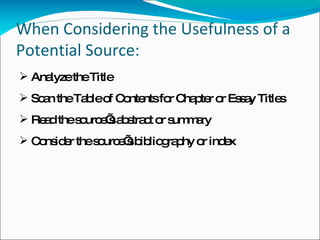 When Considering the Usefulness of a Potential Source: Analyze the Title Scan the Table of Contents for Chapter or Essay Titles Read the source’s abstract or summary Consider the source’s bibliography or index 