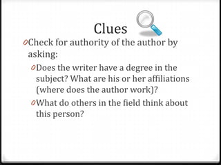 Clues

0Check for authority of the author by

asking:

0Does the writer have a degree in the

subject? What are his or her affiliations
(where does the author work)?

 
