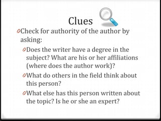 Clues

0Check for authority of the author by

asking:

0Does the writer have a degree in the

subject? What are his or her affiliations
(where does the author work)?
0What do others in the field think about
this person?

 