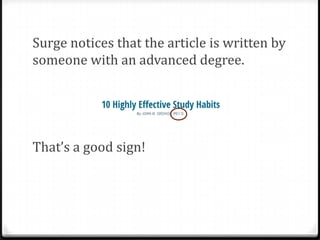 Clues

0Check for authority of the author by

asking:

0Does the writer have a degree in the

subject? What are his or her affiliations
(where does the author work)?
0What do others in the field think about
this person?
0What else has this person written about
the topic? Is he or she an expert?

 