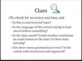 Clues
0To check for accuracy and bias, ask
0 Is this a controversial topic?
0 Is the language of this article trying to lead
me to believe something?

0 Is the data sound? Could another conclusion
be made based on the data? Is there data
missing?

 