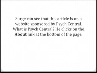Clues
0To check for accuracy and bias, ask
0 Is this a controversial topic?
0 Is the language of this article trying to lead
me to believe something?

0 Is the data sound? Could another conclusion
be made based on the data? Is there data
missing?
0 Are there many grammatical errors? Is the
article well-structured and organized?

 
