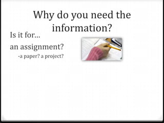Why do you need the
information?

Is it for…
an assignment?
-a paper? a project?

 