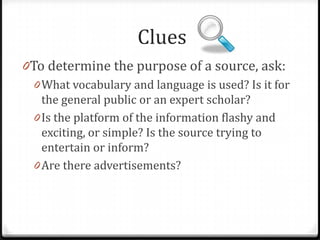 Clues
0To determine the purpose of a source, ask:
0 What vocabulary and language is used? Is it for
the general public or an expert scholar?
0 Is the platform of the information flashy and
exciting, or simple? Is the source trying to
entertain or inform?

 