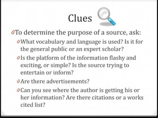 Clues
0To determine the purpose of a source, ask:
0 What vocabulary and language is used? Is it for
the general public or an expert scholar?
0 Is the platform of the information flashy and
exciting, or simple? Is the source trying to
entertain or inform?

0 Are there advertisements?

 