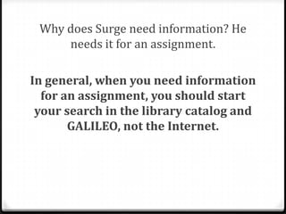 Clues
0To determine the purpose of a source, ask:
0 What vocabulary and language is used? Is it for
the general public or an expert scholar?
0 Is the platform of the information flashy and
exciting, or simple? Is the source trying to
entertain or inform?

0 Are there advertisements?
0 Can you see where the author is getting his or
her information? Are there citations or a works

cited list?

 
