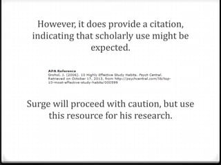 However, if an Internet source passes all
your standards, you might be able to use
it for your research.
What is the purpose of Surge’s source? It
isn’t necessarily for scholarly research—
the site is available to provide medical
advice to the public.

 