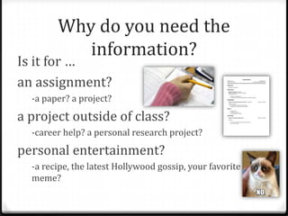 Why do you need the
information?

Is it for …
an assignment?
-a paper? a project?

a project outside of class?
-career help? a personal research project?

personal entertainment?
-a recipe, the latest Hollywood gossip, your favorite
meme?

 