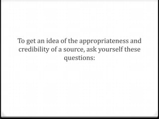 To get an idea of the appropriateness and
credibility of a source, ask yourself these
questions:

 