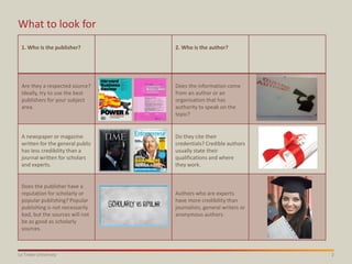 2La Trobe University
What to look for
1. Who is the publisher? 2. Who is the author?
Are they a respected source?
Ideally, try to use the best
publishers for your subject
area.
Does the information come
from an author or an
organisation that has
authority to speak on the
topic?
A newspaper or magazine
written for the general public
has less credibility than a
journal written for scholars
and experts.
Do they cite their
credentials? Credible authors
usually state their
qualifications and where
they work.
Does the publisher have a
reputation for scholarly or
popular publishing? Popular
publishing is not necessarily
bad, but the sources will not
be as good as scholarly
sources.
Authors who are experts
have more credibility than
journalists, general writers or
anonymous authors.
 