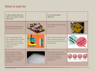 3La Trobe University
What to look for
3. What evidence does the
author use to back up their
arguments?
4. Is the information
objective?
What type of research have
they performed or cited?
Is the information presented
with a bias?
/
Has the information been
peer-reviewed? This is when
other experts in the same
field have said this research
is good and worth
publishing.
You can still use sources that
have a specific perspective,
but be aware of both sides of
the argument.
Be sure there is enough
documentation to help you
decide whether the source is
reliable. Look for footnotes,
a bibliography, credits or
quotations.
How valid are the author’s
conclusions? Are they based
on personal opinion,
interviews, research or
experience?
 