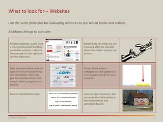 5La Trobe University
What to look for – Websites
Use the same principles for evaluating websites as you would books and articles.
Additional things to consider:
Reliable websites usually have
a more professional feel than
unreliable websites – click on
the examples to the right and
see the difference.
Broken links can mean no one
is looking after the site and
other information may be out
of date.
Note the web address and the
type of institution publishing
the information. They may
give biased information that
supports their perspective or
agenda.
Always check when a
webpage was last updated. Is
it up-to-date enough for your
research?
Domain identification help: Look for advertisements; this
can mean that information is
more commercial and
potentially biased.
 