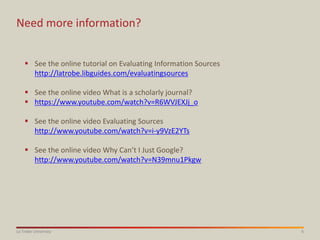 6La Trobe University
Need more information?
 See the online tutorial on Evaluating Information Sources
http://latrobe.libguides.com/evaluatingsources
 See the online video What is a scholarly journal?
 https://www.youtube.com/watch?v=R6WVJEXJj_o
 See the online video Evaluating Sources
http://www.youtube.com/watch?v=i-y9VzE2YTs
 See the online video Why Can’t I Just Google?
http://www.youtube.com/watch?v=N39mnu1Pkgw
 