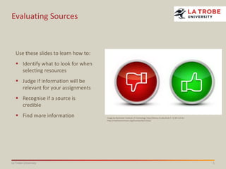 1La Trobe University
Evaluating Sources
Image by Rochester Institute of Technology http://library.rit.edu/liv/6-1 CC BY 3.0 AU
http://creativecommons.org/licenses/by/3.0/au/
Use these slides to learn how to:
 Identify what to look for when
selecting resources
 Judge if information will be
relevant for your assignments
 Recognise if a source is
credible
 Find more information
 