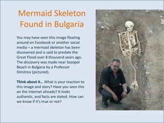 Mermaid Skeleton
Found in Bulgaria
You may have seen this image floating
around on Facebook or another social
media – a mermaid skeleton has been
discovered and is said to predate the
Great Flood over 8 thousand years ago.
The discovery was made near Sozopol
Beach in Bulgaria by a Professor
Dimitrov (pictured).
Think about it… What is your reaction to
this image and story? Have you seen this
on the Internet already? It looks
authentic, and facts are stated. How can
we know if it’s true or not?

 