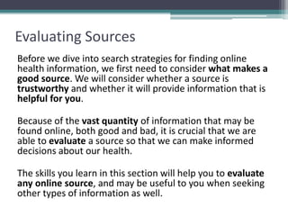 Evaluating Sources
Before we dive into search strategies for finding online
health information, we first need to consider what makes a
good source. We will consider whether a source is
trustworthy and whether it will provide information that is
helpful for you.
Because of the vast quantity of information that may be
found online, both good and bad, it is crucial that we are
able to evaluate a source so that we can make informed
decisions about our health.
The skills you learn in this section will help you to evaluate
any online source, and may be useful to you when seeking
other types of information as well.
 