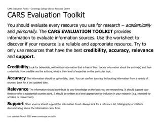 CARS Evaluation Tookit – Conestoga College Library Resource Centre 
Last updated: March 2013 www.conestogac.on.ca/lrc 
CARS Evaluation Toolkit 
You should evaluate every resource you use for research – academically and personally. The CARS EVALUATION TOOLKIT provides information to evaluate information sources. Use the worksheet to discover if your resource is a reliable and appropriate resource. Try to only use resources that have the best credibility, accuracy, relevance and support. 
Credibility Look for believable, well written information that is free of bias. Locate information about the author(s) and their credentials. How credible are the authors, what is their level of expertise on this particular topic. 
Accuracy The information should be up-to-date, clear. You can confirm accuracy by locating information from a variety of sources. Look for a last updated date. 
Relevance The information should contribute to your knowledge on the topic you are researching. It should support your thesis or offer a substantial counter point. It should be written at a level appropriate for inclusion in your research (e.g. intended for scholars or researchers). 
Support Other sources should support the information found. Always look for a reference list, bibliography or citations demonstrating where the information came from.  