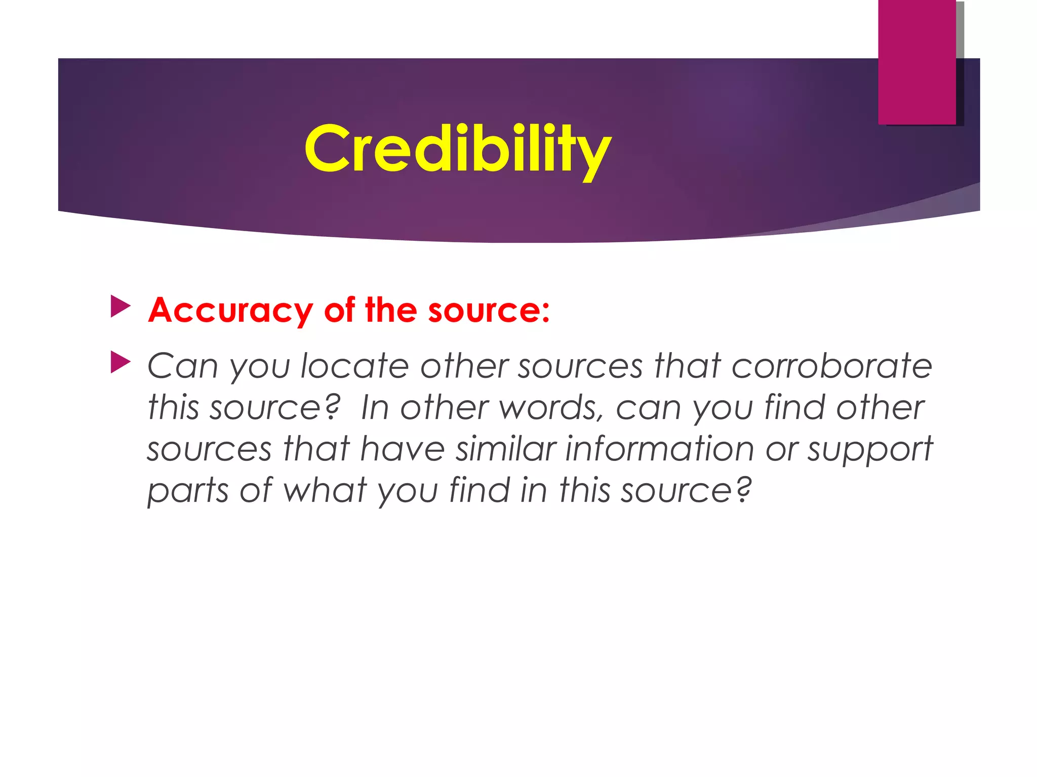 Credibility
 Accuracy of the source:
 Can you locate other sources that corroborate
this source? In other words, can you find other
sources that have similar information or support
parts of what you find in this source?
 