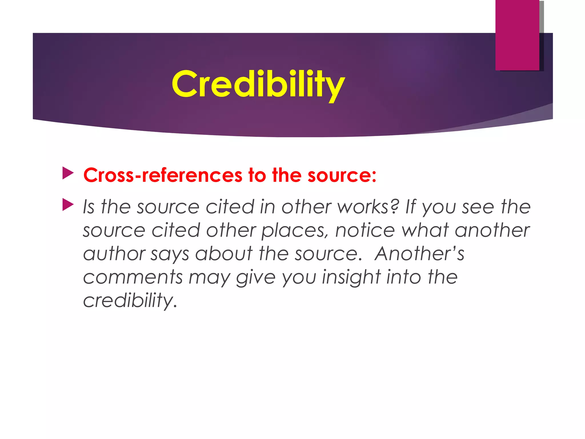 Credibility
 Cross-references to the source:
 Is the source cited in other works? If you see the
source cited other places, notice what another
author says about the source. Another’s
comments may give you insight into the
credibility.
 