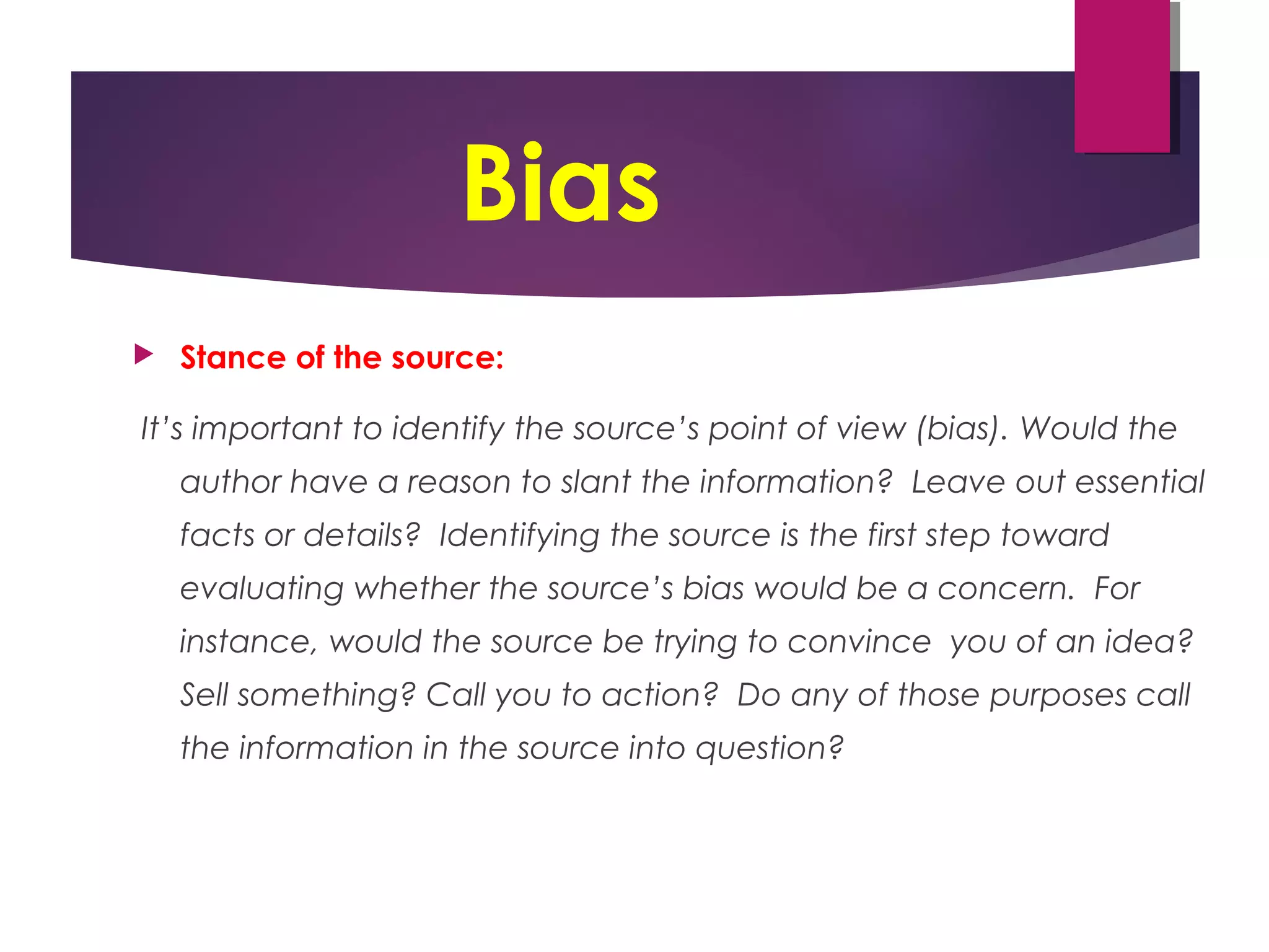 Bias
 Stance of the source:
It’s important to identify the source’s point of view (bias). Would the
author have a reason to slant the information? Leave out essential
facts or details? Identifying the source is the first step toward
evaluating whether the source’s bias would be a concern. For
instance, would the source be trying to convince you of an idea?
Sell something? Call you to action? Do any of those purposes call
the information in the source into question?
 