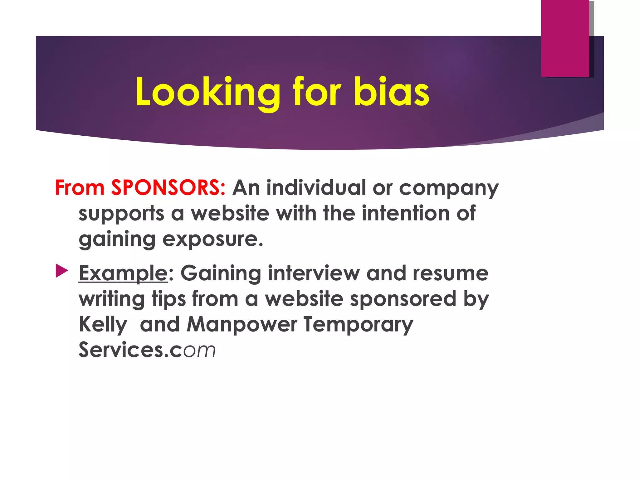 Looking for bias
From SPONSORS: An individual or company
supports a website with the intention of
gaining exposure.
 Example: Gaining interview and resume
writing tips from a website sponsored by
Kelly  and Manpower Temporary
Services.com
 