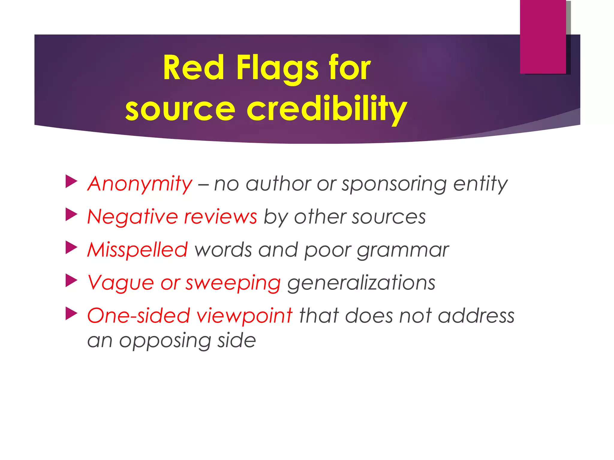 Red Flags for
source credibility
 Anonymity – no author or sponsoring entity
 Negative reviews by other sources
 Misspelled words and poor grammar
 Vague or sweeping generalizations
 One-sided viewpoint that does not address
an opposing side
 