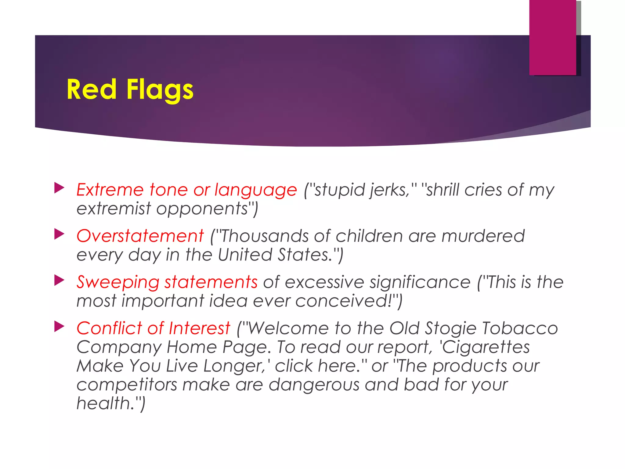Red Flags
 Extreme tone or language ("stupid jerks," "shrill cries of my
extremist opponents") 
 Overstatement ("Thousands of children are murdered
every day in the United States.") 
 Sweeping statements of excessive significance ("This is the
most important idea ever conceived!") 
 Conflict of Interest ("Welcome to the Old Stogie Tobacco
Company Home Page. To read our report, 'Cigarettes
Make You Live Longer,' click here." or "The products our
competitors make are dangerous and bad for your
health.")
 
