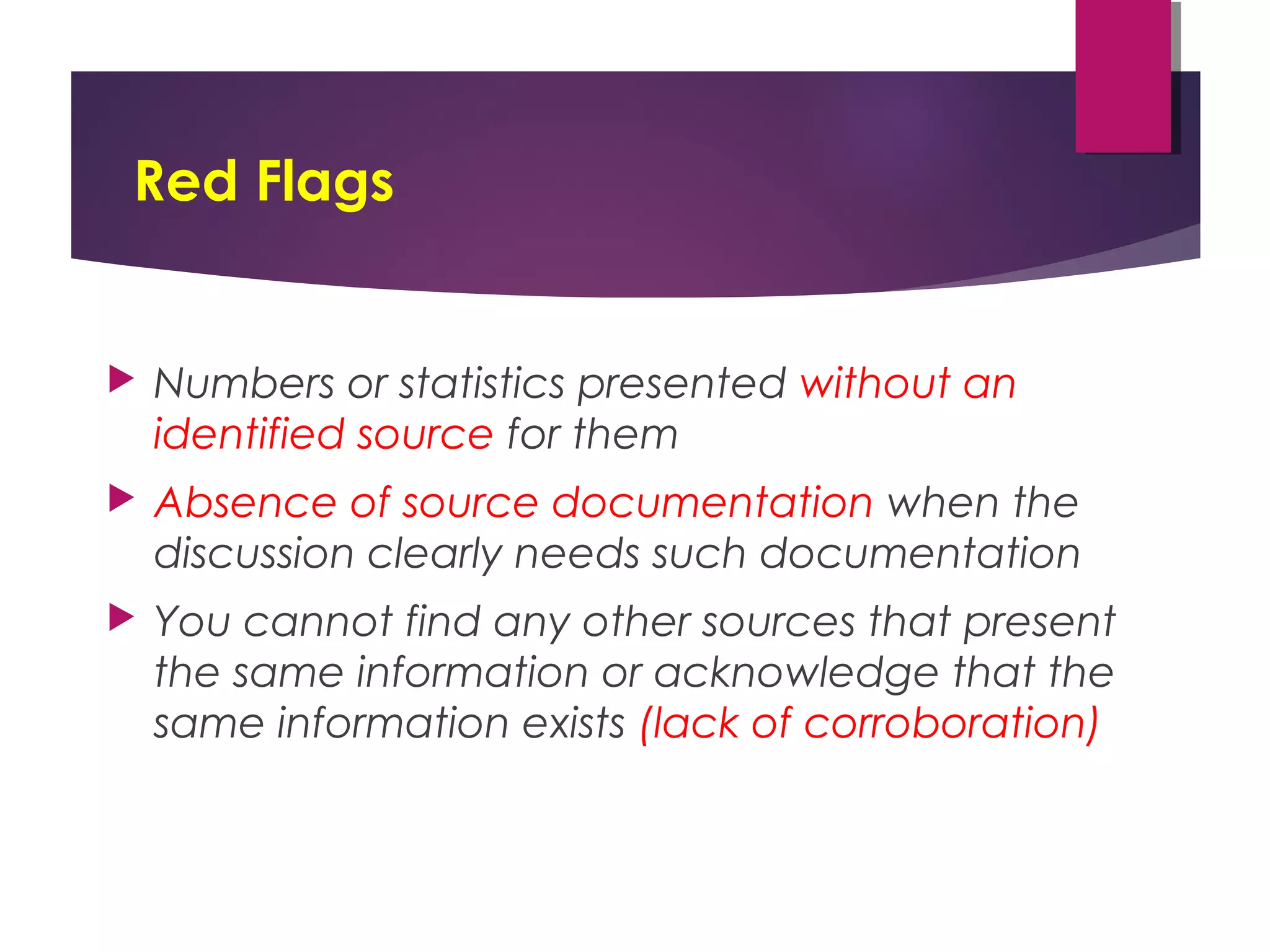 Red Flags
 Numbers or statistics presented without an
identified source for them 
 Absence of source documentation when the
discussion clearly needs such documentation 
 You cannot find any other sources that present
the same information or acknowledge that the
same information exists (lack of corroboration)
 